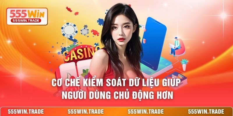 Cơ chế kiểm soát dữ liệu giúp người dùng chủ động hơn